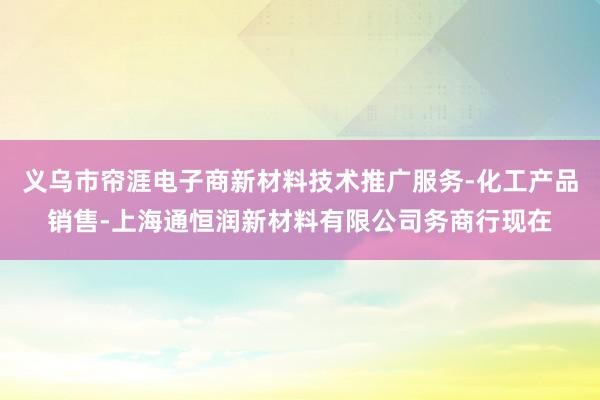 义乌市帘涯电子商新材料技术推广服务-化工产品销售-上海通恒润新材料有限公司务商行现在